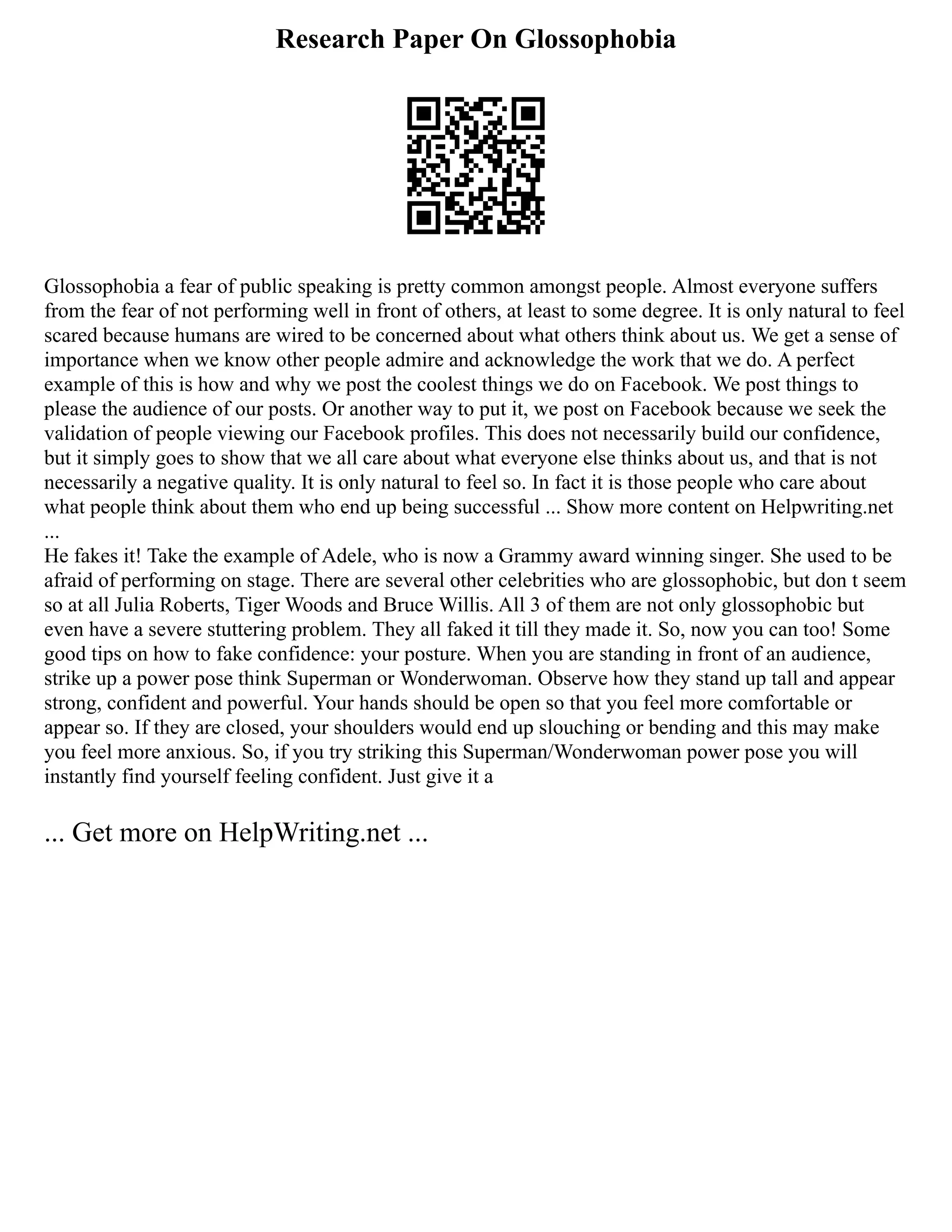Research Paper On Glossophobia
Glossophobia a fear of public speaking is pretty common amongst people. Almost everyone suffers
from the fear of not performing well in front of others, at least to some degree. It is only natural to feel
scared because humans are wired to be concerned about what others think about us. We get a sense of
importance when we know other people admire and acknowledge the work that we do. A perfect
example of this is how and why we post the coolest things we do on Facebook. We post things to
please the audience of our posts. Or another way to put it, we post on Facebook because we seek the
validation of people viewing our Facebook profiles. This does not necessarily build our confidence,
but it simply goes to show that we all care about what everyone else thinks about us, and that is not
necessarily a negative quality. It is only natural to feel so. In fact it is those people who care about
what people think about them who end up being successful ... Show more content on Helpwriting.net
...
He fakes it! Take the example of Adele, who is now a Grammy award winning singer. She used to be
afraid of performing on stage. There are several other celebrities who are glossophobic, but don t seem
so at all Julia Roberts, Tiger Woods and Bruce Willis. All 3 of them are not only glossophobic but
even have a severe stuttering problem. They all faked it till they made it. So, now you can too! Some
good tips on how to fake confidence: your posture. When you are standing in front of an audience,
strike up a power pose think Superman or Wonderwoman. Observe how they stand up tall and appear
strong, confident and powerful. Your hands should be open so that you feel more comfortable or
appear so. If they are closed, your shoulders would end up slouching or bending and this may make
you feel more anxious. So, if you try striking this Superman/Wonderwoman power pose you will
instantly find yourself feeling confident. Just give it a
... Get more on HelpWriting.net ...
 