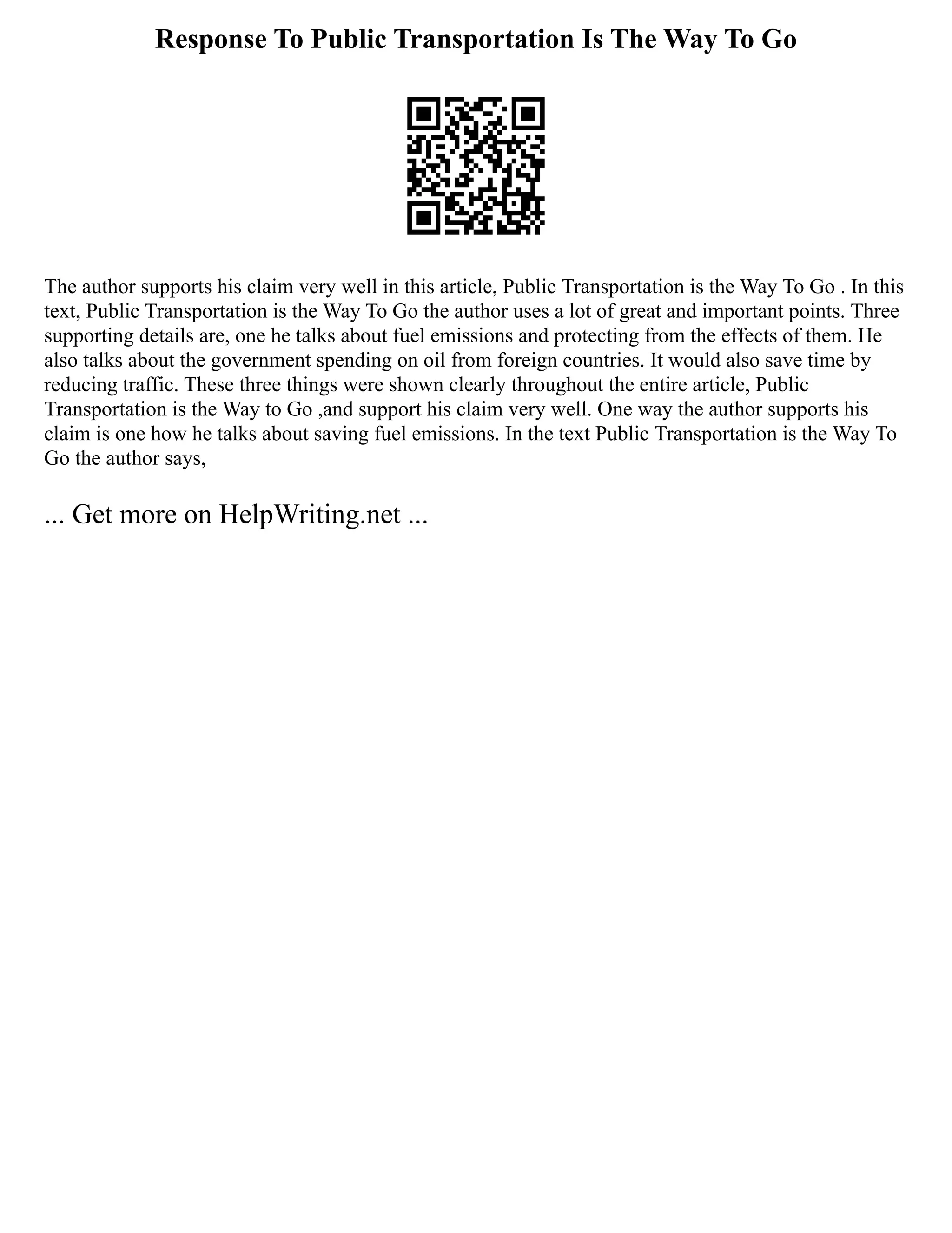 Response To Public Transportation Is The Way To Go
The author supports his claim very well in this article, Public Transportation is the Way To Go . In this
text, Public Transportation is the Way To Go the author uses a lot of great and important points. Three
supporting details are, one he talks about fuel emissions and protecting from the effects of them. He
also talks about the government spending on oil from foreign countries. It would also save time by
reducing traffic. These three things were shown clearly throughout the entire article, Public
Transportation is the Way to Go ,and support his claim very well. One way the author supports his
claim is one how he talks about saving fuel emissions. In the text Public Transportation is the Way To
Go the author says,
... Get more on HelpWriting.net ...
 