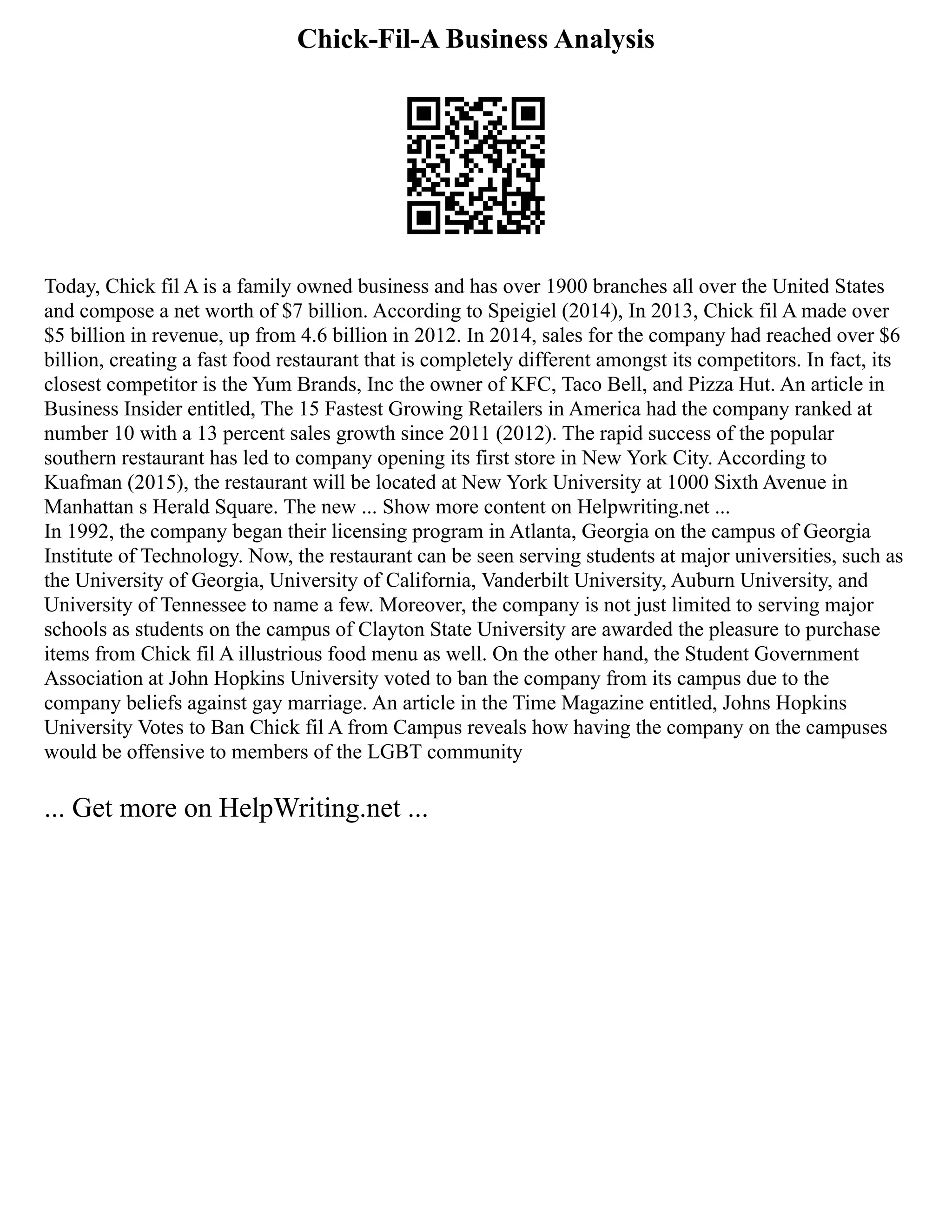 Chick-Fil-A Business Analysis
Today, Chick fil A is a family owned business and has over 1900 branches all over the United States
and compose a net worth of $7 billion. According to Speigiel (2014), In 2013, Chick fil A made over
$5 billion in revenue, up from 4.6 billion in 2012. In 2014, sales for the company had reached over $6
billion, creating a fast food restaurant that is completely different amongst its competitors. In fact, its
closest competitor is the Yum Brands, Inc the owner of KFC, Taco Bell, and Pizza Hut. An article in
Business Insider entitled, The 15 Fastest Growing Retailers in America had the company ranked at
number 10 with a 13 percent sales growth since 2011 (2012). The rapid success of the popular
southern restaurant has led to company opening its first store in New York City. According to
Kuafman (2015), the restaurant will be located at New York University at 1000 Sixth Avenue in
Manhattan s Herald Square. The new ... Show more content on Helpwriting.net ...
In 1992, the company began their licensing program in Atlanta, Georgia on the campus of Georgia
Institute of Technology. Now, the restaurant can be seen serving students at major universities, such as
the University of Georgia, University of California, Vanderbilt University, Auburn University, and
University of Tennessee to name a few. Moreover, the company is not just limited to serving major
schools as students on the campus of Clayton State University are awarded the pleasure to purchase
items from Chick fil A illustrious food menu as well. On the other hand, the Student Government
Association at John Hopkins University voted to ban the company from its campus due to the
company beliefs against gay marriage. An article in the Time Magazine entitled, Johns Hopkins
University Votes to Ban Chick fil A from Campus reveals how having the company on the campuses
would be offensive to members of the LGBT community
... Get more on HelpWriting.net ...
 