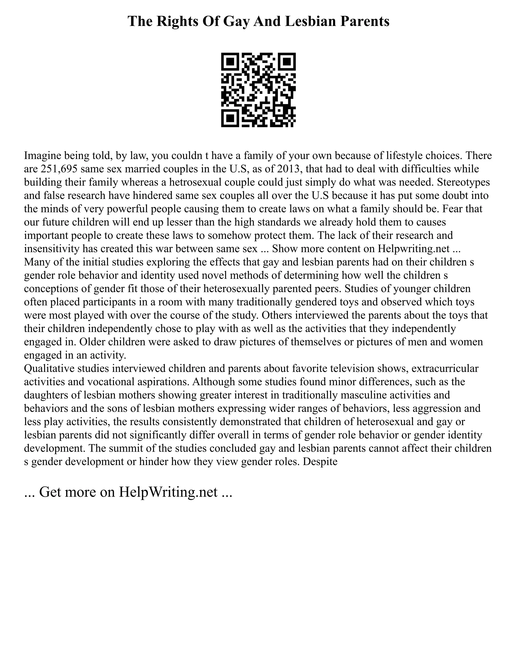 The Rights Of Gay And Lesbian Parents
Imagine being told, by law, you couldn t have a family of your own because of lifestyle choices. There
are 251,695 same sex married couples in the U.S, as of 2013, that had to deal with difficulties while
building their family whereas a hetrosexual couple could just simply do what was needed. Stereotypes
and false research have hindered same sex couples all over the U.S because it has put some doubt into
the minds of very powerful people causing them to create laws on what a family should be. Fear that
our future children will end up lesser than the high standards we already hold them to causes
important people to create these laws to somehow protect them. The lack of their research and
insensitivity has created this war between same sex ... Show more content on Helpwriting.net ...
Many of the initial studies exploring the effects that gay and lesbian parents had on their children s
gender role behavior and identity used novel methods of determining how well the children s
conceptions of gender fit those of their heterosexually parented peers. Studies of younger children
often placed participants in a room with many traditionally gendered toys and observed which toys
were most played with over the course of the study. Others interviewed the parents about the toys that
their children independently chose to play with as well as the activities that they independently
engaged in. Older children were asked to draw pictures of themselves or pictures of men and women
engaged in an activity.
Qualitative studies interviewed children and parents about favorite television shows, extracurricular
activities and vocational aspirations. Although some studies found minor differences, such as the
daughters of lesbian mothers showing greater interest in traditionally masculine activities and
behaviors and the sons of lesbian mothers expressing wider ranges of behaviors, less aggression and
less play activities, the results consistently demonstrated that children of heterosexual and gay or
lesbian parents did not significantly differ overall in terms of gender role behavior or gender identity
development. The summit of the studies concluded gay and lesbian parents cannot affect their children
s gender development or hinder how they view gender roles. Despite
... Get more on HelpWriting.net ...
 