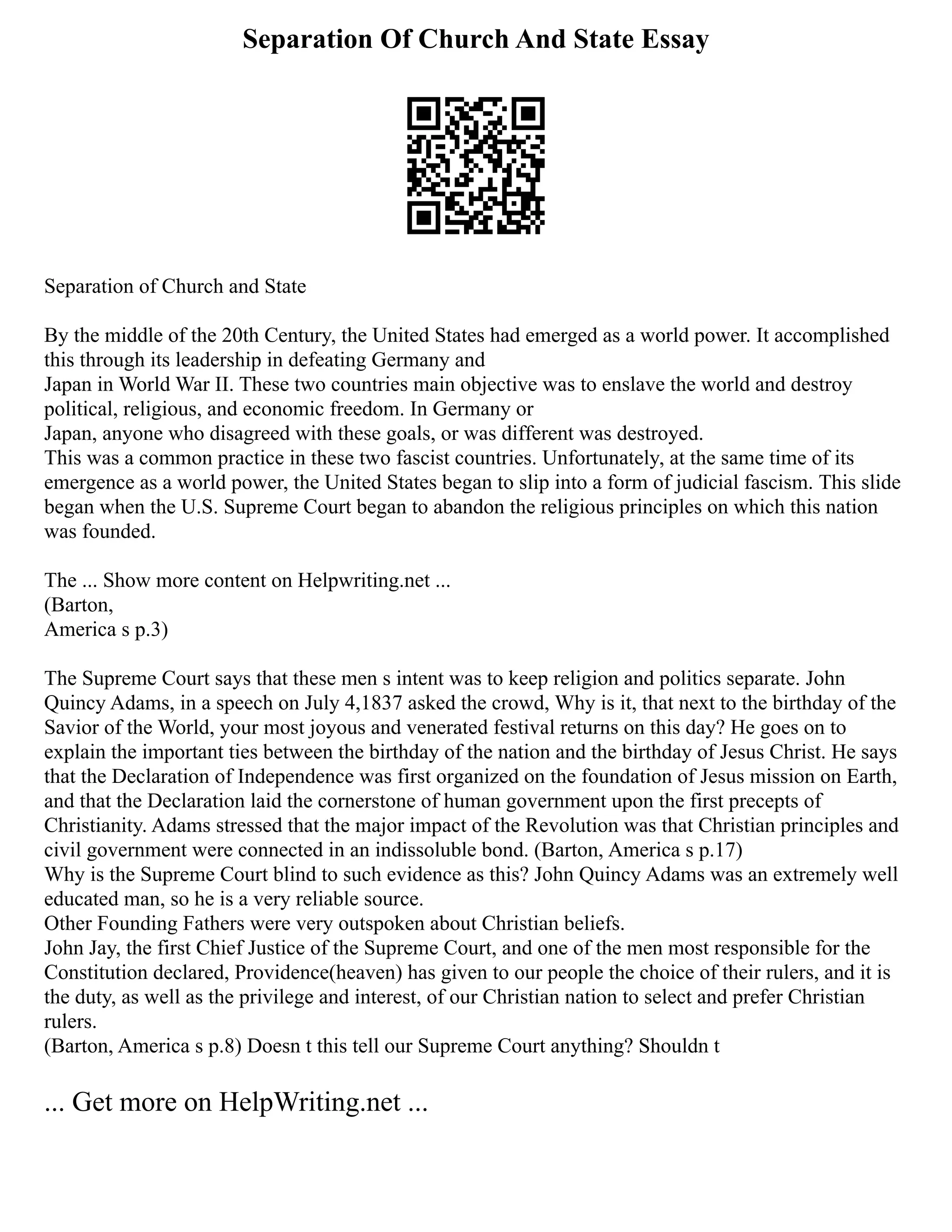 Separation Of Church And State Essay
Separation of Church and State
By the middle of the 20th Century, the United States had emerged as a world power. It accomplished
this through its leadership in defeating Germany and
Japan in World War II. These two countries main objective was to enslave the world and destroy
political, religious, and economic freedom. In Germany or
Japan, anyone who disagreed with these goals, or was different was destroyed.
This was a common practice in these two fascist countries. Unfortunately, at the same time of its
emergence as a world power, the United States began to slip into a form of judicial fascism. This slide
began when the U.S. Supreme Court began to abandon the religious principles on which this nation
was founded.
The ... Show more content on Helpwriting.net ...
(Barton,
America s p.3)
The Supreme Court says that these men s intent was to keep religion and politics separate. John
Quincy Adams, in a speech on July 4,1837 asked the crowd, Why is it, that next to the birthday of the
Savior of the World, your most joyous and venerated festival returns on this day? He goes on to
explain the important ties between the birthday of the nation and the birthday of Jesus Christ. He says
that the Declaration of Independence was first organized on the foundation of Jesus mission on Earth,
and that the Declaration laid the cornerstone of human government upon the first precepts of
Christianity. Adams stressed that the major impact of the Revolution was that Christian principles and
civil government were connected in an indissoluble bond. (Barton, America s p.17)
Why is the Supreme Court blind to such evidence as this? John Quincy Adams was an extremely well
educated man, so he is a very reliable source.
Other Founding Fathers were very outspoken about Christian beliefs.
John Jay, the first Chief Justice of the Supreme Court, and one of the men most responsible for the
Constitution declared, Providence(heaven) has given to our people the choice of their rulers, and it is
the duty, as well as the privilege and interest, of our Christian nation to select and prefer Christian
rulers.
(Barton, America s p.8) Doesn t this tell our Supreme Court anything? Shouldn t
... Get more on HelpWriting.net ...
 