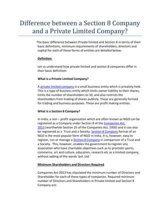 Difference between a Section 8 Company
and a Private Limited Company?
The basic difference between Private limited and Section 8 in terms of their
basic definitions, minimum requirements of shareholders, directors and
capital for each of these forms of entities are detailed below.
Definition
Let us understand how private limited and section 8 companies differ in
their basic definition:
What is a Private Limited Company?
A private limited company is a small business entity which is privately held.
This is a type of business entity which limits owner liability to their shares,
limits the number of shareholders to 50, and also restricts the
shareholders from trading of shares publicly. These are generally formed
for trading and business purposes. These are profit making entities.
What is a Section 8 Company?
In India, a non – profit organization which are often known as NGO can be
registered as a Company under Section 8 of the Companies Act,
2013 (worthwhile Section 25 of the Companies Act, 1956) and it can also
be registered as a Trust and a Society. Section 8 Company format of an
NGO is the most popular form of NGO in India. It is, however, easy to
register, run or manage a Section 8 Company in comparison of a Trust and
a Society. This, however, enables the government to register any
association who have charitable objectives such as to promote sports,
commerce, art and culture, education, research etc as a limited company,
without adding of the words ‘pvt. Ltd.’
Minimum Shareholders and Directors Required
Companies Act 2013 has stipulated the minimum number of Directors and
Shareholder for each of these types of companies. Required minimum
number of Directors and Shareholders in Private limited and Section 8
Company are:
 