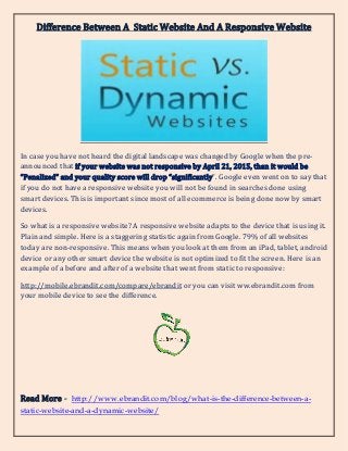 Difference Between A Static Website And A Responsive Website
In case you have not heard the digital landscape was changed by Google when the pre-
announced that if your website was not responsive by April 21, 2015, than it would be
“Penalized” and your quality score will drop “significantly”. Google even went on to say that
if you do not have a responsive website you will not be found in searches done using
smart devices. This is important since most of all ecommerce is being done now by smart
devices.
So what is a responsive website? A responsive website adapts to the device that is using it.
Plain and simple. Here is a staggering statistic again from Google. 79% of all websites
today are non-responsive. This means when you look at them from an iPad, tablet, android
device or any other smart device the website is not optimized to fit the screen. Here is an
example of a before and after of a website that went from static to responsive:
http://mobile.ebrandit.com/compare/ebrandit or you can visit ww.ebrandit.com from
your mobile device to see the difference.
Read More - http://www.ebrandit.com/blog/what-is-the-difference-between-a-
static-website-and-a-dynamic-website/
 