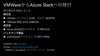 VMWareからAzure Stackへの移行
移行検証を実施しました
移行元
◼ vCenter バージョン 6.0.0、ビルド 3634793
◼ VMware ESXi, 6.0.0, 3380124
移行先
◼ Azure Stack統合システム 1.1903.0.35
バックアップ製品
◼ CommVault バージョン 11 SP15 HPK6
解説動画を公開しています。
Youtube - https://youtu.be/oZaTMIZ_8ZM
「VMWareからAzureStackへのマイグレーション」 33分29秒
 