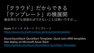 Azure クイック スタート テンプレート
https://azure.microsoft.com/ja-jp/resources/templates/
Azure/AzureStack-QuickStart-Templates: Quick start ARM templates
that deploy on Microsoft Azure Stack
https://github.com/Azure/AzureStack-QuickStart-Templates
「クラウド」だからできる
「テンプレート」の横展開
※仮想化でも頑張ればできないことは無いですが…。
 