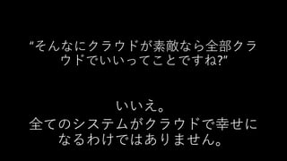 “そんなにクラウドが素敵なら全部クラ
ウドでいいってことですね?”
いいえ。
全てのシステムがクラウドで幸せに
なるわけではありません。
 