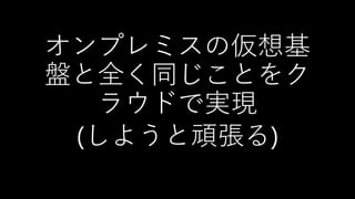 オンプレミスの仮想基
盤と全く同じことをク
ラウドで実現
(しようと頑張る)
 