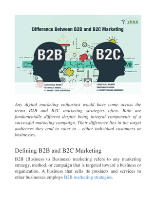  

Any digital marketing enthusiast would have come across the
terms B2B and B2C marketing strategies often. Both are
fundamentally different despite being integral components of a
successful marketing campaign. Their difference lies in the target
audiences they tend to cater to – either individual customers or
businesses.
De
fi
ning B2B and B2C Marketin
g

B2B (Business to Business) marketing refers to any marketing
strategy, method, or campaign that is targeted toward a business or
organization. A business that sells its products and services to
other businesses employs B2B marketing strategies
.

 
