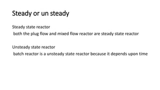 Steady or un steady
Steady state reactor
both the plug flow and mixed flow reactor are steady state reactor
Unsteady state reactor
batch reactor is a unsteady state reactor because it depends upon time
 