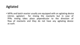 Agitated
• MFRs and batch reactor usually are equipped with an agitating device
(stirrer, agitator) for mixing the reactants but in case of
PFRs mixing takes place pependicular to the direction of
flow of reactants and they do not have any agitating device
as such.
 