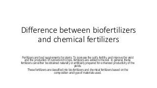 Difference between biofertilizers
and chemical fertilizers
Fertilizers are food supplements for plants. To increase the soil’s fertility, and improve the yield
and the production of nutrient-rich crops, fertilizers are added to the soil. In general, these
fertilizers can either be obtained naturally or artificially prepared for enhanced productivity of the
yields.
These fertilizers are classified into bio-fertilizers and chemical fertilizers based on the
composition and type of materials used.
 
