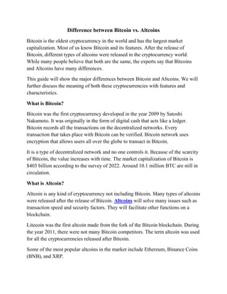 Difference between Bitcoin vs. Altcoins
Bitcoin is the oldest cryptocurrency in the world and has the largest market
capitalization. Most of us know Bitcoin and its features. After the release of
Bitcoin, different types of altcoins were released in the cryptocurrency world.
While many people believe that both are the same, the experts say that Bitcoins
and Altcoins have many differences.
This guide will show the major differences between Bitcoin and Altcoins. We will
further discuss the meaning of both these cryptocurrencies with features and
characteristics.
What is Bitcoin?
Bitcoin was the first cryptocurrency developed in the year 2009 by Satoshi
Nakamoto. It was originally in the form of digital cash that acts like a ledger.
Bitcoin records all the transactions on the decentralized networks. Every
transaction that takes place with Bitcoin can be verified. Bitcoin network uses
encryption that allows users all over the globe to transact in Bitcoin.
It is a type of decentralized network and no one controls it. Because of the scarcity
of Bitcoin, the value increases with time. The market capitalization of Bitcoin is
$403 billion according to the survey of 2022. Around 10.1 million BTC are still in
circulation.
What is Altcoin?
Altcoin is any kind of cryptocurrency not including Bitcoin. Many types of altcoins
were released after the release of Bitcoin. Altcoins will solve many issues such as
transaction speed and security factors. They will facilitate other functions on a
blockchain.
Litecoin was the first altcoin made from the fork of the Bitcoin blockchain. During
the year 2011, there were not many Bitcoin competitors. The term altcoin was used
for all the cryptocurrencies released after Bitcoin.
Some of the most popular altcoins in the market include Ethereum, Binance Coins
(BNB), and XRP.
 