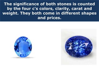 The significance of both stones is counted
by the four c’s colors, clarity, carat and
weight. They both come in different shapes
and prices.
 