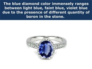 The blue diamond color immensely ranges
between light blue, faint blue, violet blue
due to the presence of different quantity of
boron in the stone.
 