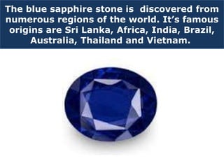The blue sapphire stone is discovered from
numerous regions of the world. It’s famous
origins are Sri Lanka, Africa, India, Brazil,
Australia, Thailand and Vietnam.
 
