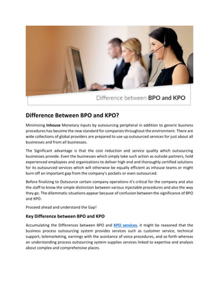 Difference Between BPO and KPO?
Minimizing Inhouse Monetary inputs by outsourcing peripheral in addition to generic business
procedures has become the new standard for companies throughout the environment. There are
wide collections of global providers are prepared to use up outsourced services for just about all
businesses and from all businesses.
The Significant advantage is that the cost reduction and service quality which outsourcing
businesses provide. Even the businesses which simply take such action as outside partners, hold
experienced employees and organizations to deliver high end and thoroughly certified solutions
for its outsourced services which will otherwise be equally efficient as inhouse teams or might
burn off an important gap from the company's pockets or even outsourced.
Before finalizing to Outsource certain company operations it's critical for the company and also
the staff to know the simple distinction between various injectable procedures and also the way
they go. The dilemmatic situations appear because of confusion between the significance of BPO
and KPO.
Proceed ahead and understand the Gap!
Key Difference between BPO and KPO
Accumulating the Differences between BPO and KPO services, it might be reasoned that the
business process outsourcing system provides services such as customer service, technical
support, telemarketing, earnings with the assistance of voice procedures, and so forth whereas
an understanding process outsourcing system supplies services linked to expertise and analysis
about complex and comprehensive places.
 