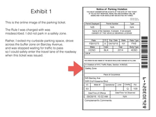 Exhibit 1
This is the online image of the parking ticket.
The Rule I was charged with was
misdescribed. I did not park in a safety zone.
Rather, I exited my curbside parking space, drove
across the buffer zone on Barclay Avenue,
and was stopped waiting for trafﬁc to pass
so I could safely enter the travel lane of the roadway
when this ticket was issued.
 