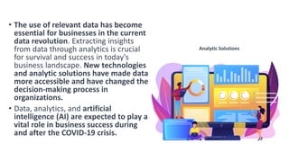 • The use of relevant data has become
essential for businesses in the current
data revolution. Extracting insights
from data through analytics is crucial
for survival and success in today's
business landscape. New technologies
and analytic solutions have made data
more accessible and have changed the
decision-making process in
organizations.
• Data, analytics, and artificial
intelligence (AI) are expected to play a
vital role in business success during
and after the COVID-19 crisis.
Analytic Solutions
 
