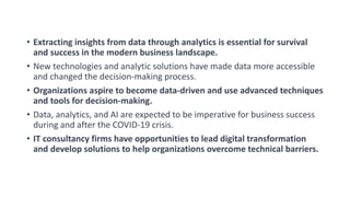 • Extracting insights from data through analytics is essential for survival
and success in the modern business landscape.
• New technologies and analytic solutions have made data more accessible
and changed the decision-making process.
• Organizations aspire to become data-driven and use advanced techniques
and tools for decision-making.
• Data, analytics, and AI are expected to be imperative for business success
during and after the COVID-19 crisis.
• IT consultancy firms have opportunities to lead digital transformation
and develop solutions to help organizations overcome technical barriers.
 
