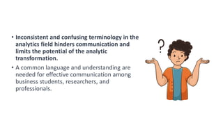 • Inconsistent and confusing terminology in the
analytics field hinders communication and
limits the potential of the analytic
transformation.
• A common language and understanding are
needed for effective communication among
business students, researchers, and
professionals.
 