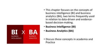 • This chapter focuses on the concepts of
business intelligence (BI) and business
analytics (BA), two terms frequently used
in relation to data-driven and evidence-
based decision-making.
• Business Intelligence (BI)
• Business Analytics (BA)
• Discuss these concepts in academia and
Practice
 