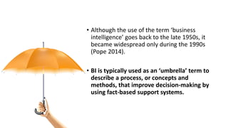• Although the use of the term ‘business
intelligence’ goes back to the late 1950s, it
became widespread only during the 1990s
(Pope 2014).
• BI is typically used as an ‘umbrella’ term to
describe a process, or concepts and
methods, that improve decision-making by
using fact-based support systems.
 