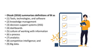• Olszak (2016) summarizes definitions of BI as
• (1) Tools, technologies, and software
• (2) knowledge management
• (3) decision-support systems (DSS)
• (4) dashboards
• (5) culture of working with information
• (6) a process
• (7) analytics
• (8) competitive intelligence; and
• (9) Big data.
 