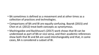 • BA sometimes is defined as a movement and at other times as a
collection of practices and technologies.
• Comparisons of BA and BI are equally confusing. Bayrak (2015) and
Chen et al. (2012) treat both concepts as synonymous.
• Mashingaidze and Backhouse’s (2017) work shows that BI can be
understood as part of BA or vice versa, and their academic references
show both that BI and BA are used interchangeably and that, in some
cases, BA is considered a subset of BI.
 