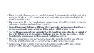 • There is a lack of consensus on the definition of Business Analytics (BA), including
whether it includes both quantitative and qualitative approaches and what its
specific ambitions are.
• The concept of BA is fuzzy and subject to confusion, with different interpretations
in business practice and academic research.
• BA and Business Intelligence (BI) are often treated as synonymous, but there is
an ongoing debate about whether BI is a subset of BA or vice versa.
• Harvard Business Analytics suggests that BI should be understood as a subset of
BA, with BI focusing on descriptive features and day-to-day operations, while
BA relates to prescriptive ambitions and strategic concerns.
• The conceptual confusion surrounding BA and BI persists, and the use of both
terms by practitioners and researchers may lead to further confusion.
• Surprisingly, there is a lack of debate and questioning about the conceptual
disarray in the analytics revolution and its implications.
 