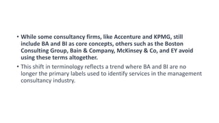 • While some consultancy firms, like Accenture and KPMG, still
include BA and BI as core concepts, others such as the Boston
Consulting Group, Bain & Company, McKinsey & Co, and EY avoid
using these terms altogether.
• This shift in terminology reflects a trend where BA and BI are no
longer the primary labels used to identify services in the management
consultancy industry.
 