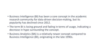 • Business Intelligence (BI) has been a core concept in the academic
research community for data-driven decision-making, but its
popularity has declined since 2012.
• The term BI is losing ground and fading in terms of usage, indicating a
decrease in hype surrounding the concept.
• Business Analytics (BA) is a relatively newer concept compared to
Business Intelligence (BI), originating in the late 1990s.
 