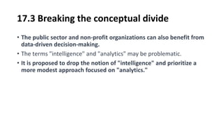 17.3 Breaking the conceptual divide
• The public sector and non-profit organizations can also benefit from
data-driven decision-making.
• The terms "intelligence" and "analytics" may be problematic.
• It is proposed to drop the notion of "intelligence" and prioritize a
more modest approach focused on "analytics."
 