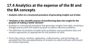 17.4 Analytics at the expense of the BI and
the BA concepts
• Analytics refers to a structured procedure of generating insights out of data
• “Analytics is the scientific process of transforming data into insight for the
purpose of making a better decision”
• Analytics is a structured procedure that generates insights from data, involving a
thought process with the explicit purpose to address decision problems.
• The definition of analytics includes both qualitative and quantitative data and
analytic approaches as appropriate for the problem at hand.
• Terms like culture, mindset, application, craftsmanship, and technology are
excluded from the conceptualization of analytics to avoid confusion and should
be treated separately.
 
