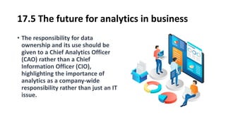 17.5 The future for analytics in business
• The responsibility for data
ownership and its use should be
given to a Chief Analytics Officer
(CAO) rather than a Chief
Information Officer (CIO),
highlighting the importance of
analytics as a company-wide
responsibility rather than just an IT
issue.
 