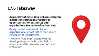 17.6 Takeaway
• Availability of more data will accelerate the
digital transformation and provide
opportunities for businesses and
organizations to create value from data.
• Being data-driven should be an
organizational effort rather than solely
relying on IT investments.
• The term "Analytics" aligns with the
developments in the broader field of
analytics and its powerful methods and
techniques.
 