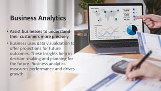 Business Analytics
• Assist businesses to understand
their customers more precisely.
• Business uses data visualization to
offer projections for future
outcomes. These insights help in
decision-making and planning for
the future. Business analytics
measures performance and drives
growth.
 