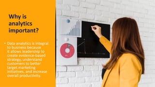 Why is
analytics
important?
• Data analytics is integral
to business because
it allows leadership to
create evidence-based
strategy, understand
customers to better
target marketing
initiatives, and increase
overall productivity.
 