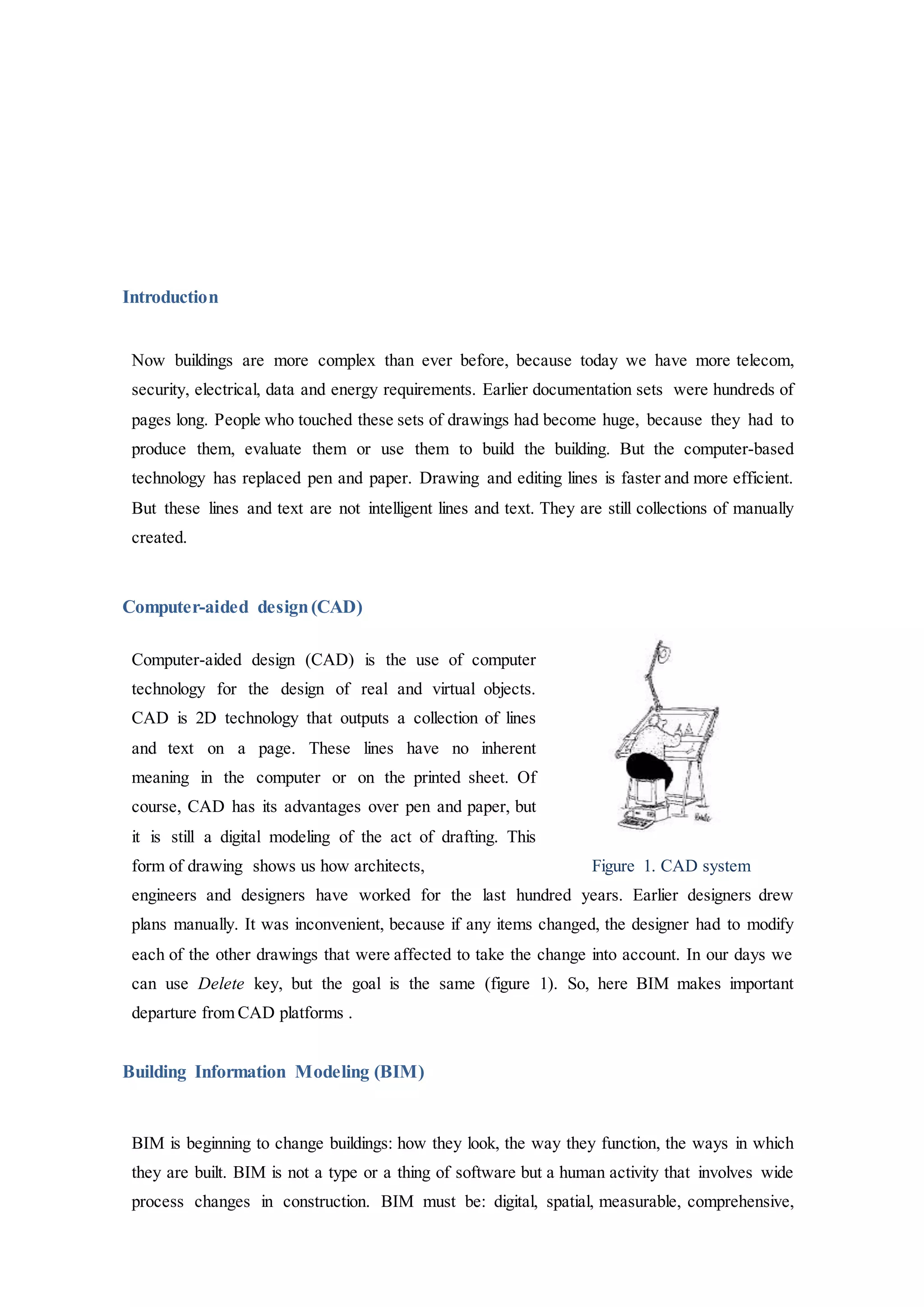 Introduction
Now buildings are more complex than ever before, because today we have more telecom,
security, electrical, data and energy requirements. Earlier documentation sets were hundreds of
pages long. People who touched these sets of drawings had become huge, because they had to
produce them, evaluate them or use them to build the building. But the computer-based
technology has replaced pen and paper. Drawing and editing lines is faster and more efficient.
But these lines and text are not intelligent lines and text. They are still collections of manually
created.
Computer-aided design(CAD)
Computer-aided design (CAD) is the use of computer
technology for the design of real and virtual objects.
CAD is 2D technology that outputs a collection of lines
and text on a page. These lines have no inherent
meaning in the computer or on the printed sheet. Of
course, CAD has its advantages over pen and paper, but
it is still a digital modeling of the act of drafting. This
form of drawing shows us how architects, Figure 1. CAD system
engineers and designers have worked for the last hundred years. Earlier designers drew
plans manually. It was inconvenient, because if any items changed, the designer had to modify
each of the other drawings that were affected to take the change into account. In our days we
can use Delete key, but the goal is the same (figure 1). So, here BIM makes important
departure from CAD platforms .
Building Information Modeling (BIM)
BIM is beginning to change buildings: how they look, the way they function, the ways in which
they are built. BIM is not a type or a thing of software but a human activity that involves wide
process changes in construction. BIM must be: digital, spatial, measurable, comprehensive,
 