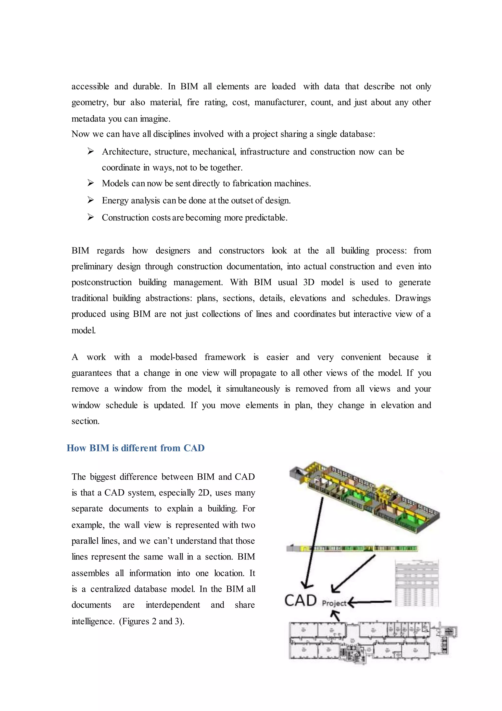 accessible and durable. In BIM all elements are loaded with data that describe not only
geometry, bur also material, fire rating, cost, manufacturer, count, and just about any other
metadata you can imagine.
Now we can have all disciplines involved with a project sharing a single database:
 Architecture, structure, mechanical, infrastructure and construction now can be
coordinate in ways, not to be together.
 Models can now be sent directly to fabrication machines.
 Energy analysis can be done at the outset of design.
 Construction costsare becoming more predictable.
BIM regards how designers and constructors look at the all building process: from
preliminary design through construction documentation, into actual construction and even into
postconstruction building management. With BIM usual 3D model is used to generate
traditional building abstractions: plans, sections, details, elevations and schedules. Drawings
produced using BIM are not just collections of lines and coordinates but interactive view of a
model.
A work with a model-based framework is easier and very convenient because it
guarantees that a change in one view will propagate to all other views of the model. If you
remove a window from the model, it simultaneously is removed from all views and your
window schedule is updated. If you move elements in plan, they change in elevation and
section.
How BIM is different from CAD
The biggest difference between BIM and CAD
is that a CAD system, especially 2D, uses many
separate documents to explain a building. For
example, the wall view is represented with two
parallel lines, and we can’t understand that those
lines represent the same wall in a section. BIM
assembles all information into one location. It
is a centralized database model. In the BIM all
documents are interdependent and share
intelligence. (Figures 2 and 3).
 