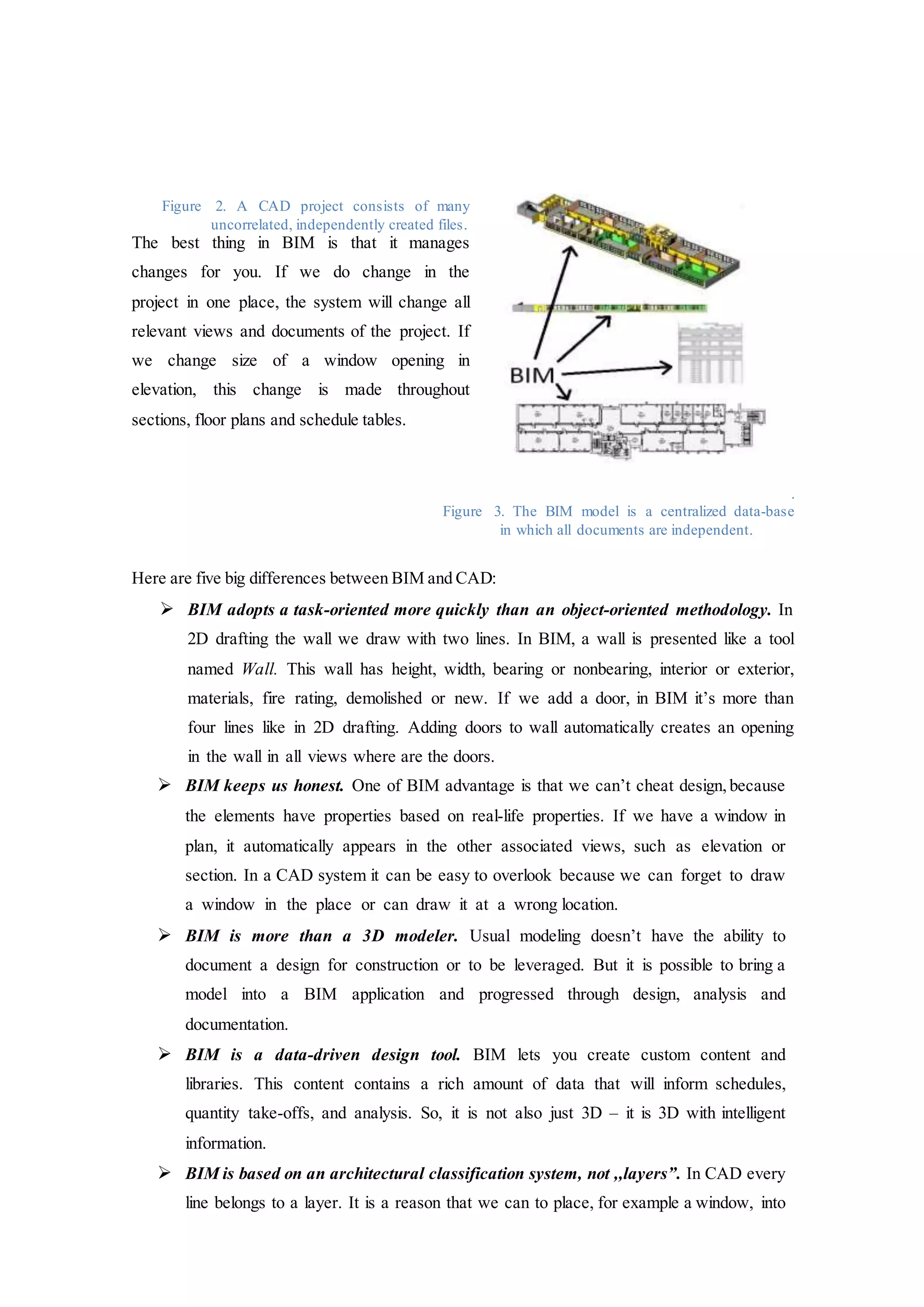 Figure 2. A CAD project consists of many
uncorrelated, independently created files.
The best thing in BIM is that it manages
changes for you. If we do change in the
project in one place, the system will change all
relevant views and documents of the project. If
we change size of a window opening in
elevation, this change is made throughout
sections, floor plans and schedule tables.
.
Figure 3. The BIM model is a centralized data-base
in which all documents are independent.
Here are five big differences between BIM and CAD:
 BIM adopts a task-oriented more quickly than an object-oriented methodology. In
2D drafting the wall we draw with two lines. In BIM, a wall is presented like a tool
named Wall. This wall has height, width, bearing or nonbearing, interior or exterior,
materials, fire rating, demolished or new. If we add a door, in BIM it’s more than
four lines like in 2D drafting. Adding doors to wall automatically creates an opening
in the wall in all views where are the doors.
 BIM keeps us honest. One of BIM advantage is that we can’t cheat design, because
the elements have properties based on real-life properties. If we have a window in
plan, it automatically appears in the other associated views, such as elevation or
section. In a CAD system it can be easy to overlook because we can forget to draw
a window in the place or can draw it at a wrong location.
 BIM is more than a 3D modeler. Usual modeling doesn’t have the ability to
document a design for construction or to be leveraged. But it is possible to bring a
model into a BIM application and progressed through design, analysis and
documentation.
 BIM is a data-driven design tool. BIM lets you create custom content and
libraries. This content contains a rich amount of data that will inform schedules,
quantity take-offs, and analysis. So, it is not also just 3D – it is 3D with intelligent
information.
 BIM is based on an architectural classification system, not ,,layers”. In CAD every
line belongs to a layer. It is a reason that we can to place, for example a window, into
 