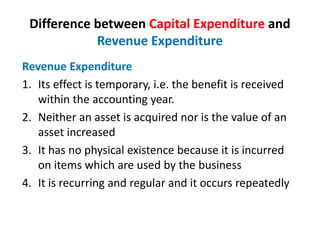 Difference between Capital Expenditure and
Revenue Expenditure
Revenue Expenditure
1. Its effect is temporary, i.e. the benefit is received
within the accounting year.
2. Neither an asset is acquired nor is the value of an
asset increased
3. It has no physical existence because it is incurred
on items which are used by the business
4. It is recurring and regular and it occurs repeatedly
 