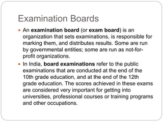 Examination Boards
 An examination board (or exam board) is an
organization that sets examinations, is responsible for
marking them, and distributes results. Some are run
by governmental entities; some are run as not-for-
profit organizations.
 In India, board examinations refer to the public
examinations that are conducted at the end of the
10th grade education, and at the end of the 12th
grade education. The scores achieved in these exams
are considered very important for getting into
universities, professional courses or training programs
and other occupations.
 