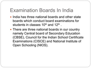 Examination Boards In India
 India has three national boards and other state
boards which conduct board examinations for
students in classes 10th and 12th .
 There are three national boards in our country
namely Central board of Secondary Education
(CBSE), Council for the Indian School Certificate
Examinations (CISCE) and National Institute of
Open Schooling (NIOS).
 