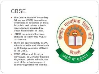 CBSE
 The Central Board of Secondary
Education (CBSE) is a national
level board of education in India
for public and private schools,
controlled and managed by
Union Government of India.
 CBSE has asked all schools
affiliated to follow only NCERT
curriculum.
 There are approximately 20,299
schools in India and 220 schools
in 28 foreign countries affiliated
to the CBSE.
 CBSE affiliates all Kendrya
Vidyalayas, all Jawahar Navodya
Vidyalayas, private schools, and
most of the schools approved
by central government of India.
 