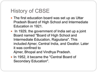 History of CBSE
 The first education board was set up as Uttar
Pradesh Board of High School and Intermediate
Education in 1921.
 In 1929, the government of India set up a joint
Board named "Board of High School and
Intermediate Education, Rajputana". This
included Ajmer, Central India, and Gwalior. Later
it was confined to
Ajmer, Bhopal and Vindhya Pradesh.
 In 1952, it became the "Central Board of
Secondary Education".
 