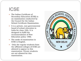 ICSE
 The Indian Certificate of
Secondary Education (ICSE) is
an examination conducted by
the Council for the Indian
School Certificate Examination.
 It is a private, non-governmental
board of school education in
India for class 10th. It is
designed to fulfill the
recommendation of New
Education policy 1986.
 The mode of examination in
ICSE is English.
 Only the regular students from
the affiliated colleges of ICSE are
allowed to appear in this
examination. Private students
are not allowed for this
examination.
 