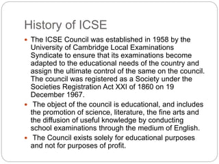 History of ICSE
 The ICSE Council was established in 1958 by the
University of Cambridge Local Examinations
Syndicate to ensure that its examinations become
adapted to the educational needs of the country and
assign the ultimate control of the same on the council.
The council was registered as a Society under the
Societies Registration Act XXI of 1860 on 19
December 1967.
 The object of the council is educational, and includes
the promotion of science, literature, the fine arts and
the diffusion of useful knowledge by conducting
school examinations through the medium of English.
 The Council exists solely for educational purposes
and not for purposes of profit.
 