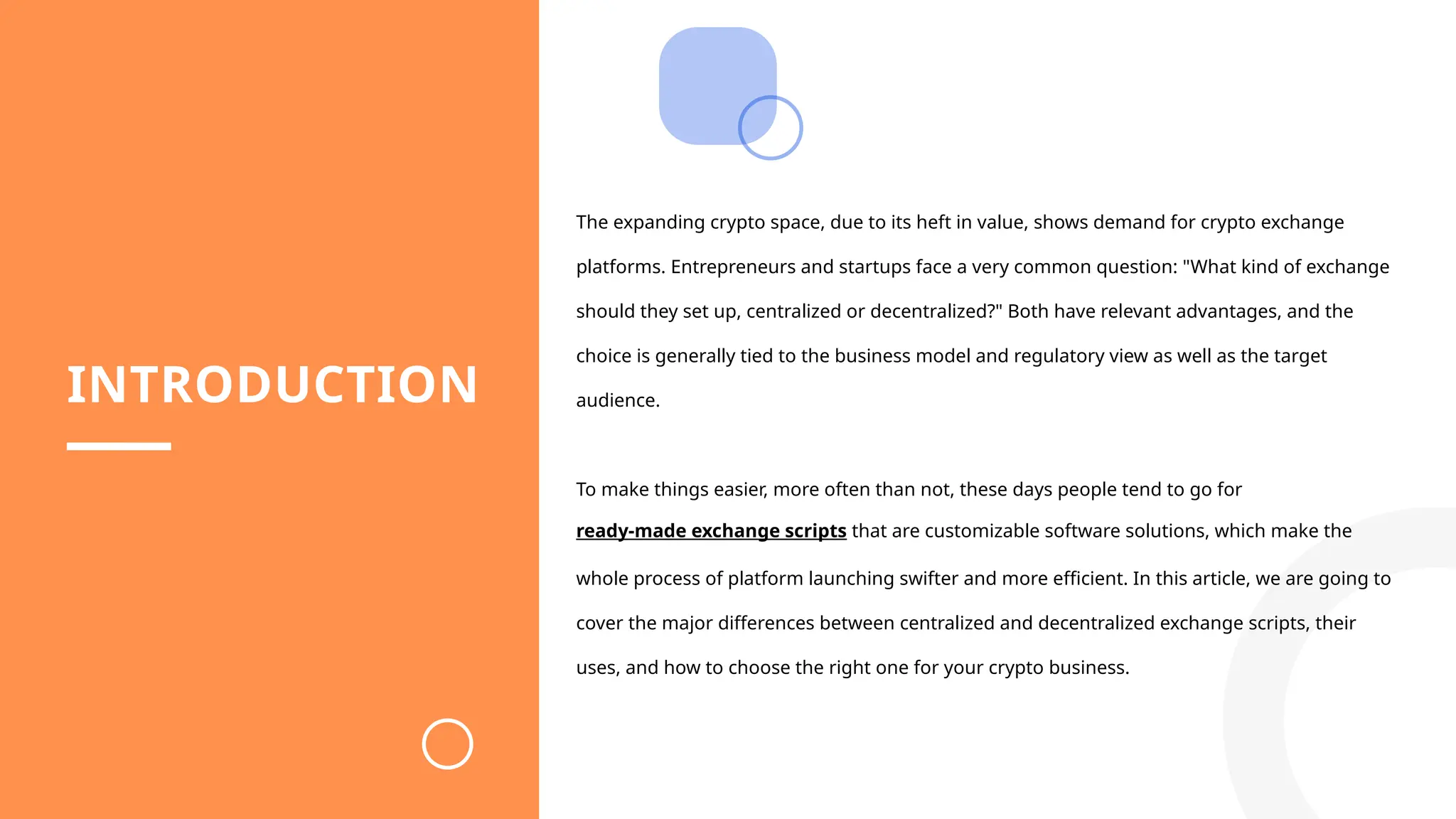 INTRODUCTION
The expanding crypto space, due to its heft in value, shows demand for crypto exchange
platforms. Entrepreneurs and startups face a very common question: "What kind of exchange
should they set up, centralized or decentralized?" Both have relevant advantages, and the
choice is generally tied to the business model and regulatory view as well as the target
audience.
To make things easier, more often than not, these days people tend to go for
ready-made exchange scripts that are customizable software solutions, which make the
whole process of platform launching swifter and more efficient. In this article, we are going to
cover the major differences between centralized and decentralized exchange scripts, their
uses, and how to choose the right one for your crypto business.
 