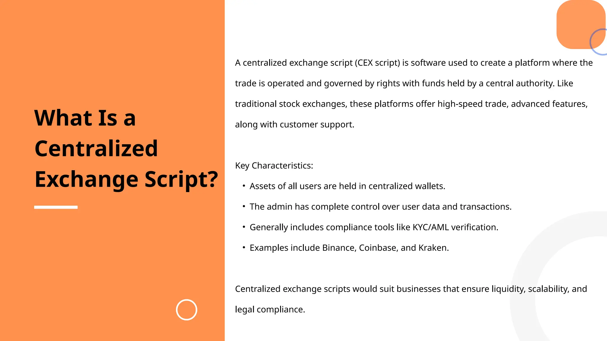 A centralized exchange script (CEX script) is software used to create a platform where the
trade is operated and governed by rights with funds held by a central authority. Like
traditional stock exchanges, these platforms offer high-speed trade, advanced features,
along with customer support.
Key Characteristics:
• Assets of all users are held in centralized wallets.
• The admin has complete control over user data and transactions.
• Generally includes compliance tools like KYC/AML verification.
• Examples include Binance, Coinbase, and Kraken.
Centralized exchange scripts would suit businesses that ensure liquidity, scalability, and
legal compliance.
What Is a
Centralized
Exchange Script?
 