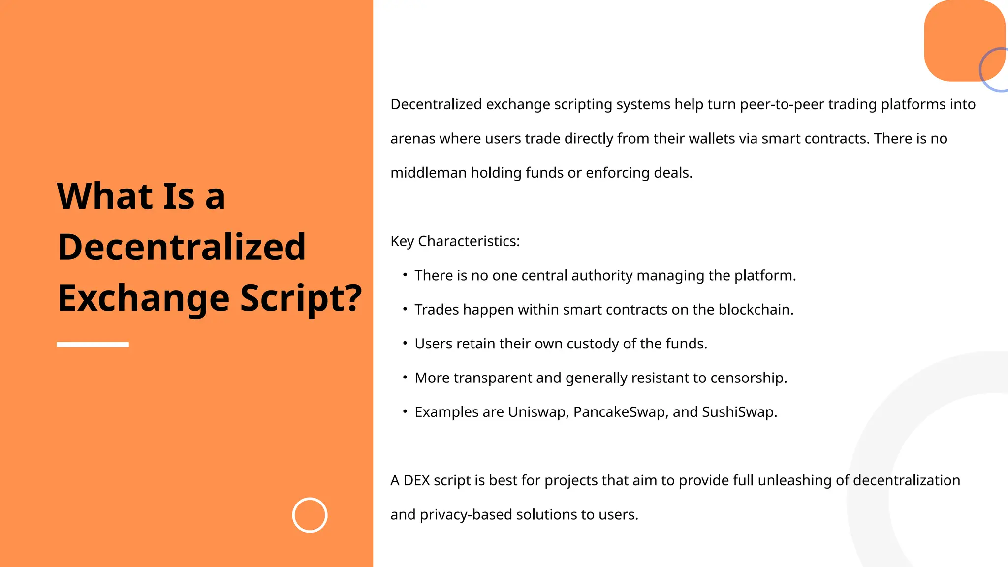 Decentralized exchange scripting systems help turn peer-to-peer trading platforms into
arenas where users trade directly from their wallets via smart contracts. There is no
middleman holding funds or enforcing deals.
Key Characteristics:
• There is no one central authority managing the platform.
• Trades happen within smart contracts on the blockchain.
• Users retain their own custody of the funds.
• More transparent and generally resistant to censorship.
• Examples are Uniswap, PancakeSwap, and SushiSwap.
A DEX script is best for projects that aim to provide full unleashing of decentralization
and privacy-based solutions to users.
What Is a
Decentralized
Exchange Script?
 
